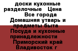   доски кухонные разделочные › Цена ­ 100 - Все города Домашняя утварь и предметы быта » Посуда и кухонные принадлежности   . Приморский край,Владивосток г.